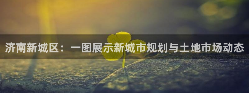 新宝5 代理：济南新城区：一图展示新城市规划与土地市场动态