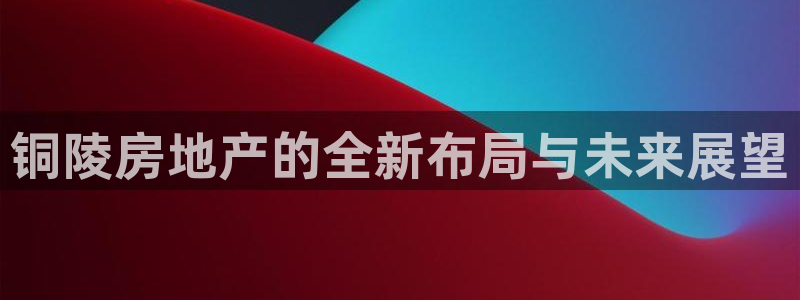 新宝5平台登录：铜陵房地产的全新布局与未来展望
