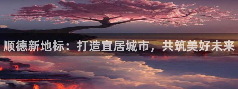新宝5郑74OOO5：顺德新地标：打造宜居城市，共筑美好未来