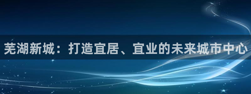 新宝5秒开：芜湖新城：打造宜居、宜业的未来城市中心
